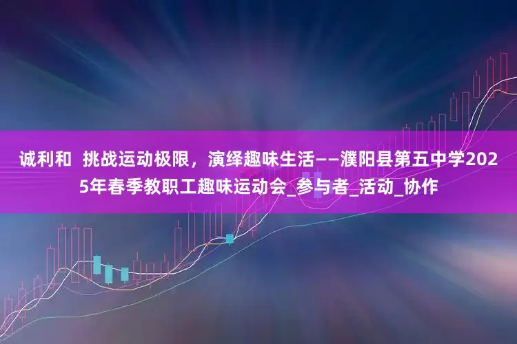 诚利和  挑战运动极限，演绎趣味生活——濮阳县第五中学2025年春季教职工趣味运动会_参与者_活动_协作