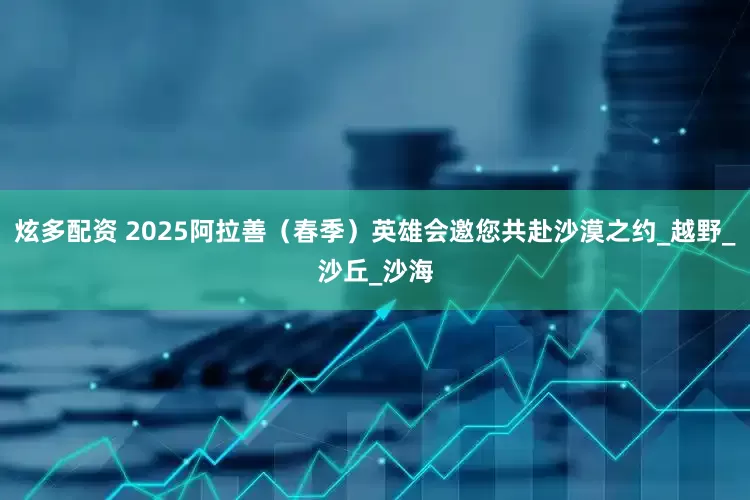 炫多配资 2025阿拉善（春季）英雄会邀您共赴沙漠之约_越野_沙丘_沙海
