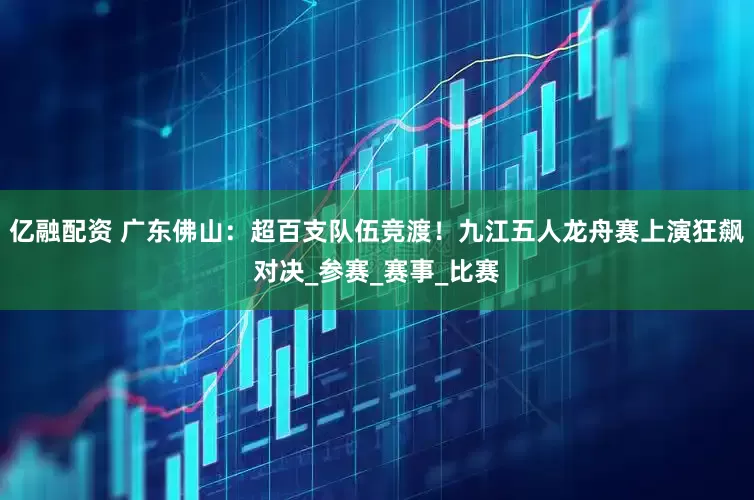 亿融配资 广东佛山：超百支队伍竞渡！九江五人龙舟赛上演狂飙对决_参赛_赛事_比赛