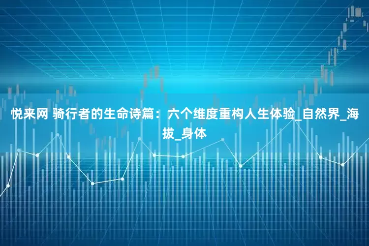 悦来网 骑行者的生命诗篇：六个维度重构人生体验_自然界_海拔_身体