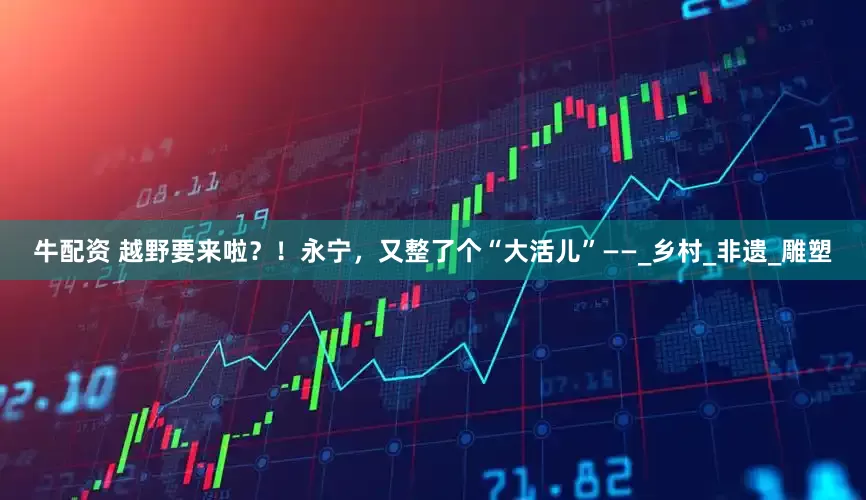 牛配资 越野要来啦？！永宁，又整了个“大活儿”——_乡村_非遗_雕塑