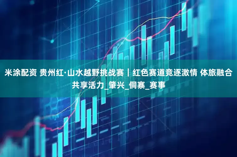 米涂配资 贵州红·山水越野挑战赛｜红色赛道竞逐激情 体旅融合共享活力_肇兴_侗寨_赛事