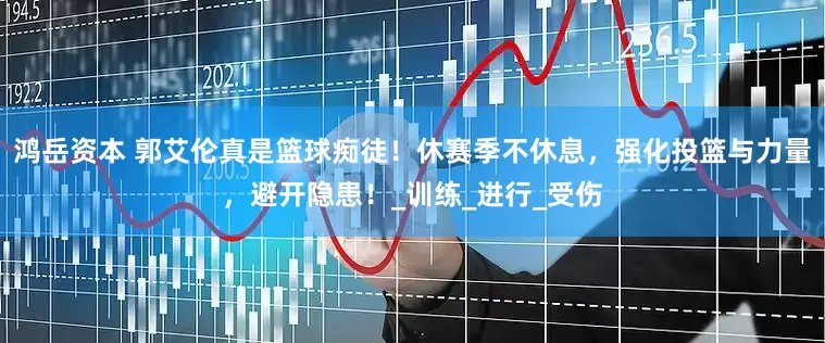 鸿岳资本 郭艾伦真是篮球痴徒！休赛季不休息，强化投篮与力量，避开隐患！_训练_进行_受伤
