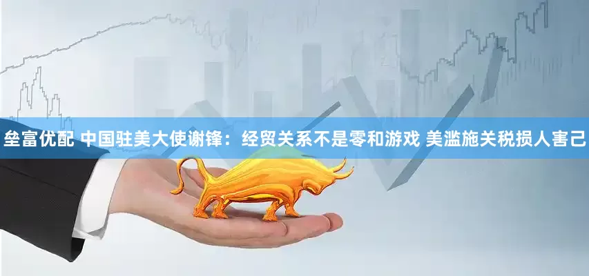 垒富优配 中国驻美大使谢锋：经贸关系不是零和游戏 美滥施关税损人害己
