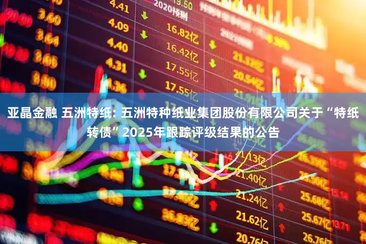 亚晶金融 五洲特纸: 五洲特种纸业集团股份有限公司关于“特纸转债”2025年跟踪评级结果的公告
