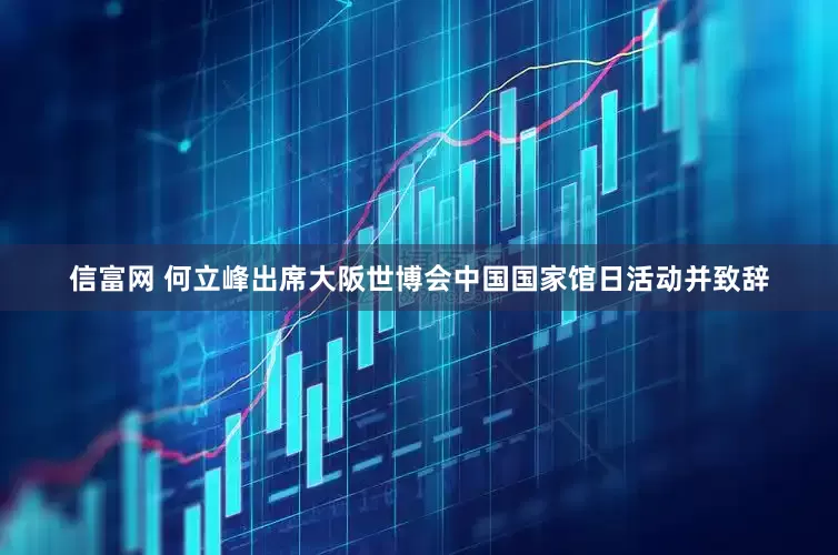 信富网 何立峰出席大阪世博会中国国家馆日活动并致辞