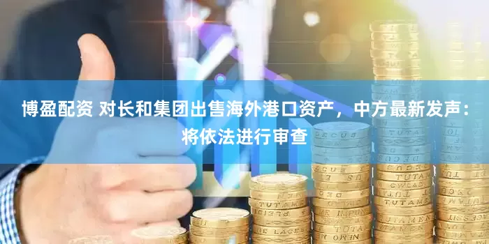 博盈配资 对长和集团出售海外港口资产，中方最新发声：将依法进行审查
