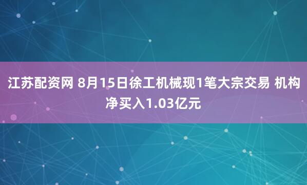 江苏配资网 8月15日徐工机械现1笔大宗交易 机构净买入1.03亿元
