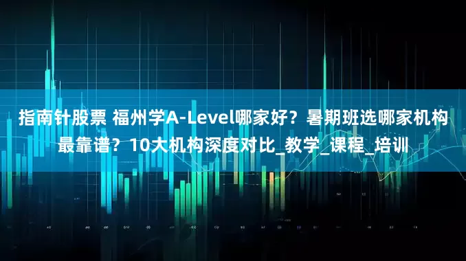 指南针股票 福州学A-Level哪家好？暑期班选哪家机构最靠谱？10大机构深度对比_教学_课程_培训