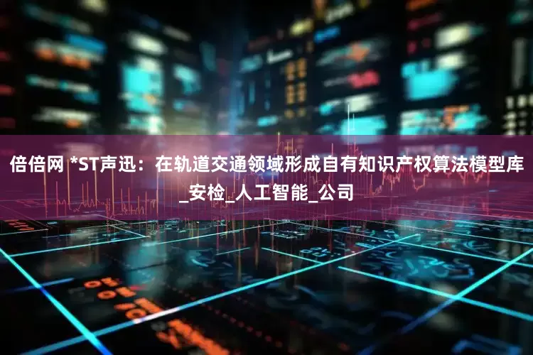 倍倍网 *ST声迅：在轨道交通领域形成自有知识产权算法模型库_安检_人工智能_公司