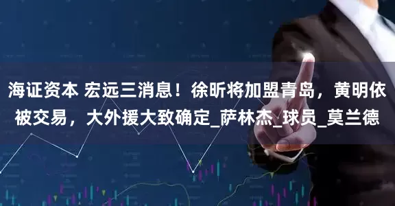 海证资本 宏远三消息！徐昕将加盟青岛，黄明依被交易，大外援大致确定_萨林杰_球员_莫兰德