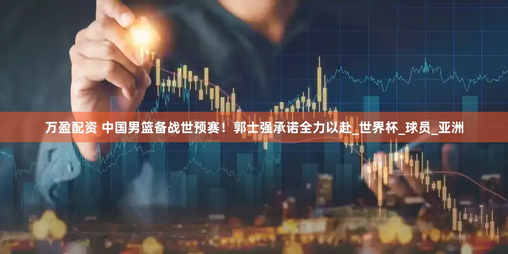 万盈配资 中国男篮备战世预赛！郭士强承诺全力以赴_世界杯_球员_亚洲