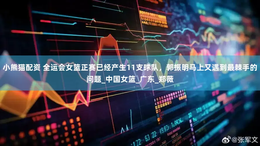 小熊猫配资 全运会女篮正赛已经产生11支球队，郭振明马上又遇到最棘手的问题_中国女篮_广东_郑薇
