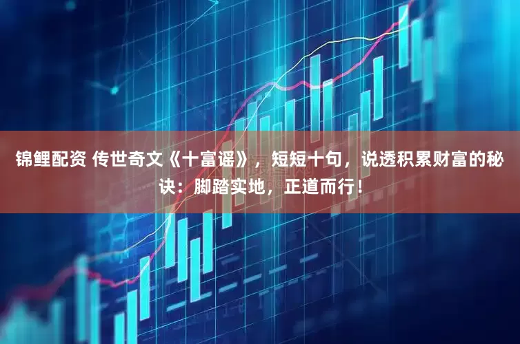锦鲤配资 传世奇文《十富谣》，短短十句，说透积累财富的秘诀：脚踏实地，正道而行！