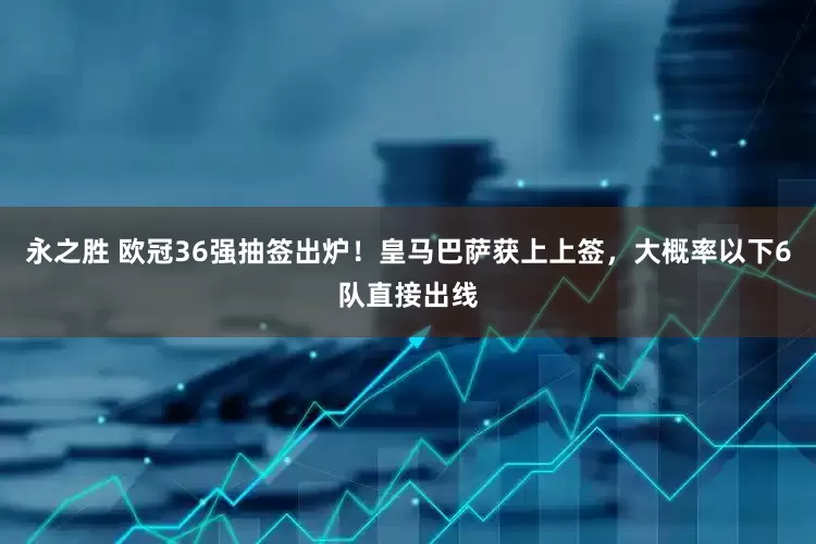 永之胜 欧冠36强抽签出炉！皇马巴萨获上上签，大概率以下6队直接出线