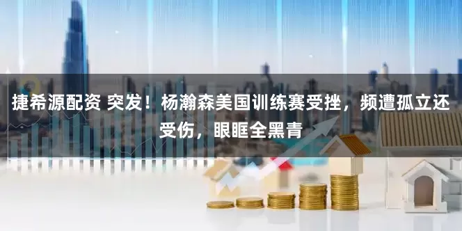 捷希源配资 突发！杨瀚森美国训练赛受挫，频遭孤立还受伤，眼眶全黑青