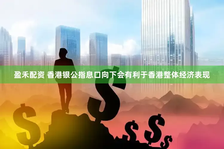 盈禾配资 香港银公指息口向下会有利于香港整体经济表现