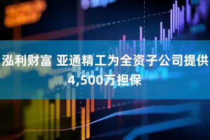 泓利财富 亚通精工为全资子公司提供4,500万担保