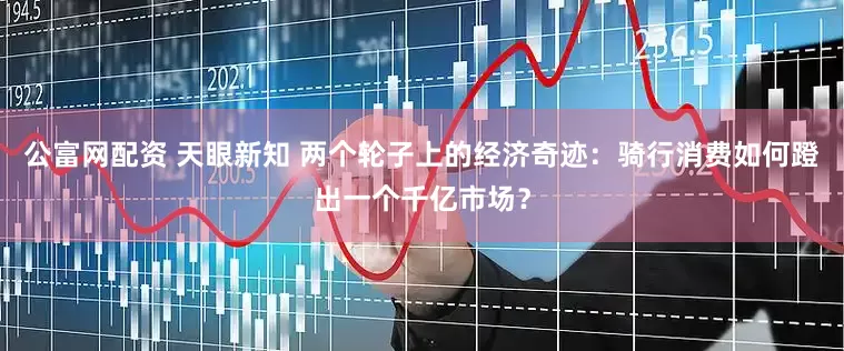 公富网配资 天眼新知 两个轮子上的经济奇迹：骑行消费如何蹬出一个千亿市场？