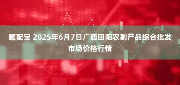 顺配宝 2025年6月7日广西田阳农副产品综合批发市场价格行情