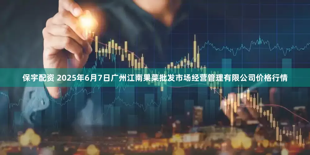 保宇配资 2025年6月7日广州江南果菜批发市场经营管理有限公司价格行情