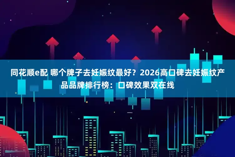 同花顺e配 哪个牌子去妊娠纹最好？2026高口碑去妊娠纹产品品牌排行榜：口碑效果双在线